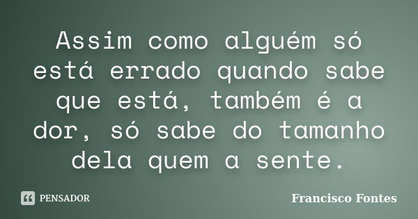 Assim como alguém só está errado quando sabe que está, também é a dor, só sabe do tamanho dela quem a sente.... Frase de Francisco Fontes.