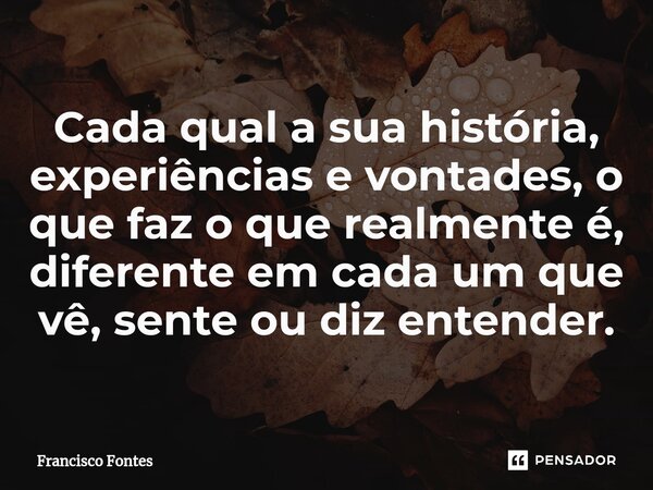 ⁠Cada qual a sua história, experiências e vontades, o que faz o que realmente é, diferente em cada um que vê, sente ou diz entender.... Frase de Francisco Fontes.