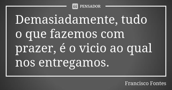 Demasiadamente, tudo o que fazemos com prazer, é o vicio ao qual nos entregamos.... Frase de Francisco Fontes.