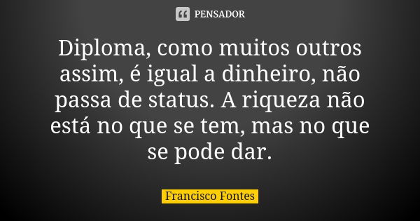 Diploma, como muitos outros assim, é igual a dinheiro, não passa de status. A riqueza não está no que se tem, mas no que se pode dar.... Frase de Francisco Fontes.