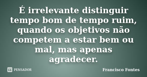 É irrelevante distinguir tempo bom de tempo ruim, quando os objetivos não competem a estar bem ou mal, mas apenas agradecer.... Frase de Francisco Fontes.