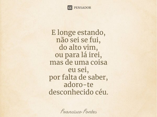⁠E longe estando,
não sei se fui,
do alto vim,
ou para lá irei,
mas de uma coisa
eu sei,
por falta de saber,
adoro-te
desconhecido céu.... Frase de Francisco Fontes.