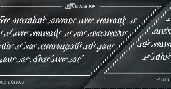 Em verdade somos um mundo, o outro é um mundo, e no encontro de mundos é na renovação do que é dois que se fará um só.... Frase de Francisco Fontes.
