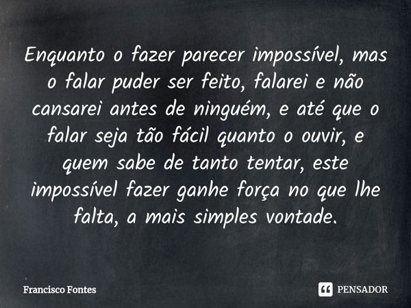 Enquanto o fazer parecer impossível, mas o falar puder ser feito, falarei e não cansarei antes de ninguém, e até que o falar seja tão fácil quanto o ouvir, e qu... Frase de Francisco Fontes.