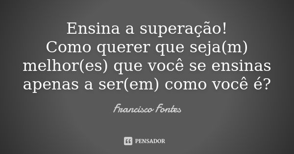 Ensina a superação! Como querer que seja(m) melhor(es) que você se ensinas apenas a ser(em) como você é?... Frase de Francisco Fontes.