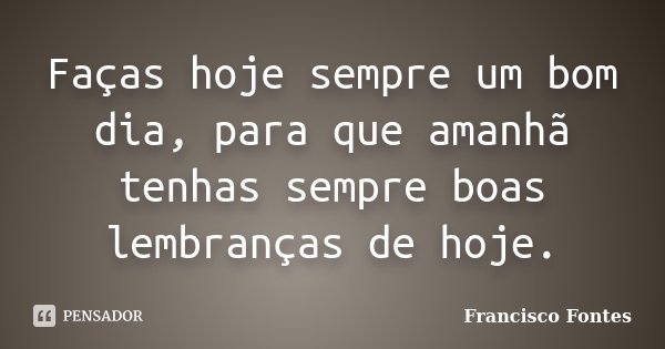 Faças hoje sempre um bom dia, para que amanhã tenhas sempre boas lembranças de hoje.... Frase de Francisco Fontes.