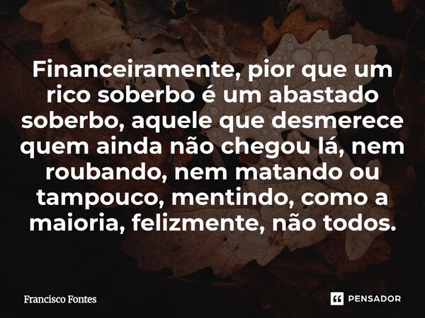 Financeiramente, pior que um rico soberbo é um abastado soberbo, aquele que desmerece quem ainda não chegou lá, nem roubando, nem matando ou tampouco, mentindo... Frase de Francisco Fontes.