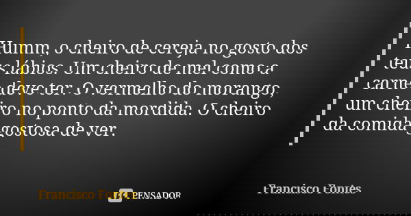 Humm, o cheiro de cereja no gosto dos teus lábios. Um cheiro de mel como a carne deve ter. O vermelho do morango, um cheiro no ponto da mordida. O cheiro da com... Frase de Francisco Fontes.