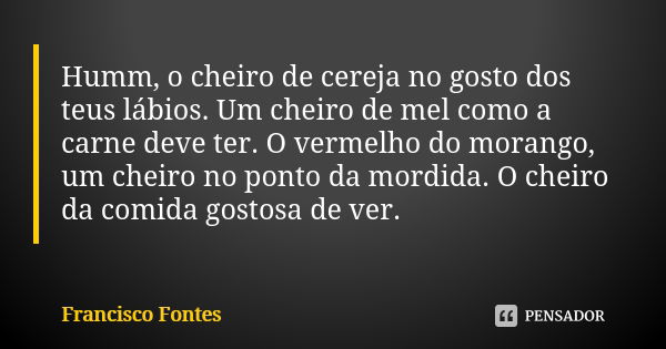 Humm, o cheiro de cereja no gosto dos teus lábios. Um cheiro de mel como a carne deve ter. O vermelho do morango, um cheiro no ponto da mordida. O cheiro da com... Frase de Francisco Fontes.