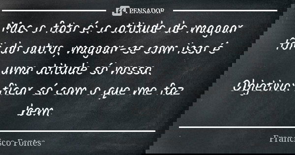 Mas o fato é: a atitude de magoar foi do outro, magoar-se com isso é uma atitude só nossa. Objetivo: ficar só com o que me faz bem.... Frase de Francisco Fontes.