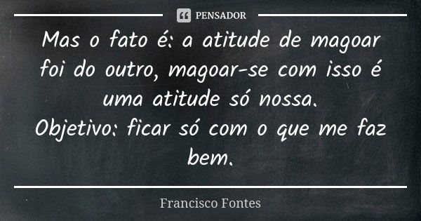 Mas o fato é: a atitude de magoar foi do outro, magoar-se com isso é uma atitude só nossa. Objetivo: ficar só com o que me faz bem.... Frase de Francisco Fontes.