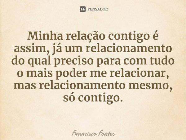 ⁠Minha relação contigo é assim, já um relacionamento do qual preciso para com tudo o mais poder me relacionar, mas relacionamento mesmo, só contigo.... Frase de Francisco Fontes.