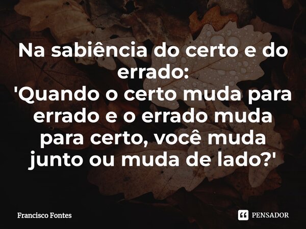 Na sabiência do certo e do errado:
'Quando o certo muda para errado e o errado muda para certo, você muda junto ou muda de lado?'⁠... Frase de Francisco Fontes.