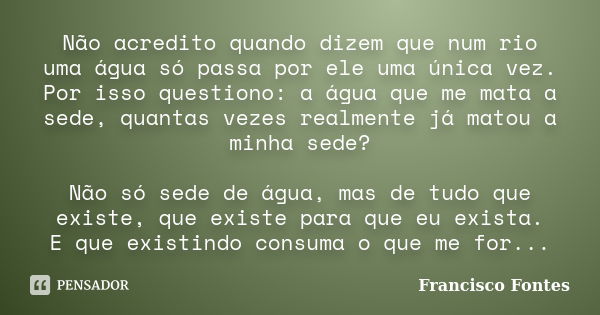 Não acredito quando dizem que num rio uma água só passa por ele uma única vez. Por isso questiono: a água que me mata a sede, quantas vezes realmente já matou a... Frase de Francisco Fontes.