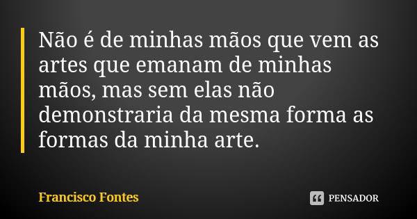 Não é de minhas mãos que vem as artes que emanam de minhas mãos, mas sem elas não demonstraria da mesma forma as formas da minha arte.... Frase de Francisco Fontes.