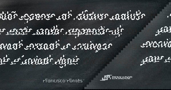 Não espere do futuro adulto que este saiba respeita-lo, ensinando errado a criança que ele é ainda hoje.... Frase de Francisco Fontes.