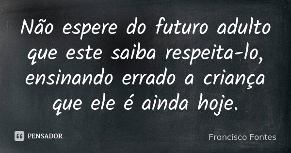 Não espere do futuro adulto que este saiba respeita-lo, ensinando errado a criança que ele é ainda hoje.... Frase de Francisco Fontes.