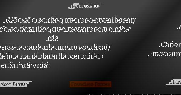 Não são os dias que nos envelhecem, são as batalhas que travamos no dia a dia. Cabem-nos a cada dia um novo fardo, mas também a cada batalha vencida o elixir da... Frase de Francisco Fontes.