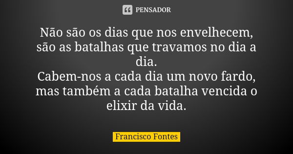 Não são os dias que nos envelhecem, são as batalhas que travamos no dia a dia. Cabem-nos a cada dia um novo fardo, mas também a cada batalha vencida o elixir da... Frase de Francisco Fontes.