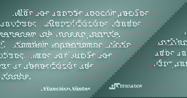 Não se corte assim pelos outros. Sacrifícios todos merecem de nossa parte, afinal, também esperamos isto dos outros, mas só vale se for para o benefício de todo... Frase de Francisco Fontes.
