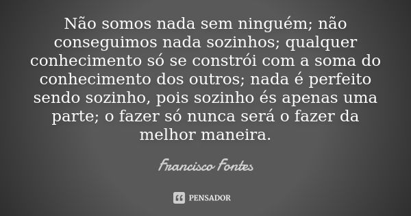 Não somos nada sem ninguém; não conseguimos nada sozinhos; qualquer conhecimento só se constrói com a soma do conhecimento dos outros; nada é perfeito sendo soz... Frase de Francisco Fontes.