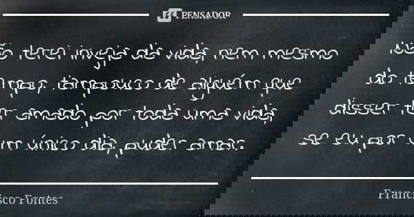 Não terei inveja da vida, nem mesmo do tempo, tampouco de alguém que disser ter amado por toda uma vida, se eu por um único dia, puder amar.... Frase de Francisco Fontes.