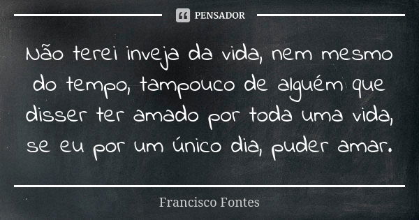 Não terei inveja da vida, nem mesmo do tempo, tampouco de alguém que disser ter amado por toda uma vida, se eu por um único dia, puder amar.... Frase de Francisco Fontes.