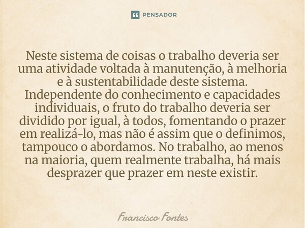 Neste sistema de coisas o trabalho deveria ser uma atividade voltada à manutenção, à melhoria e à sustentabilidade deste sistema. Independente do conhecimento ... Frase de Francisco Fontes.