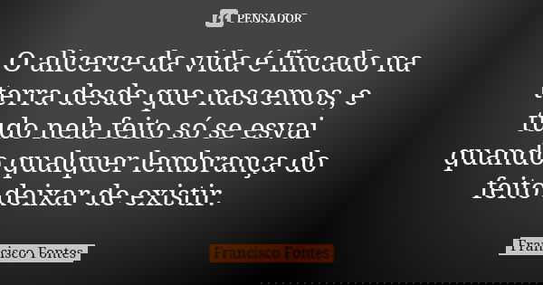 O alicerce da vida é fincado na terra desde que nascemos, e tudo nela feito só se esvai quando qualquer lembrança do feito deixar de existir.... Frase de Francisco Fontes.
