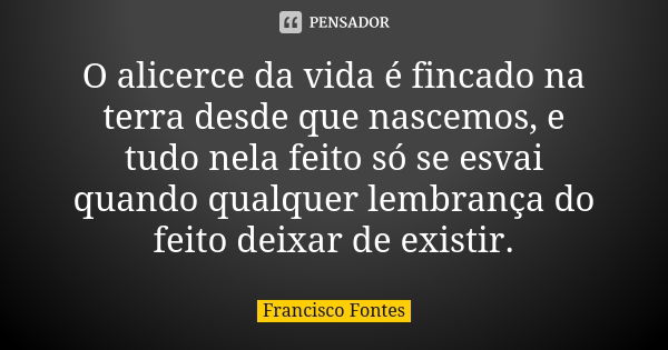 O alicerce da vida é fincado na terra desde que nascemos, e tudo nela feito só se esvai quando qualquer lembrança do feito deixar de existir.... Frase de Francisco Fontes.