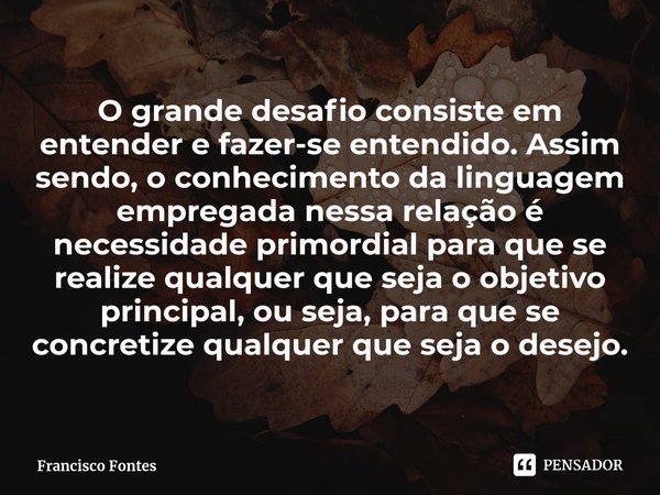 O grande desafio consiste em entender e fazer-se entendido. Assim sendo, o conhecimento da linguagem empregada nessa relação é necessidade primordial para que s... Frase de Francisco Fontes.