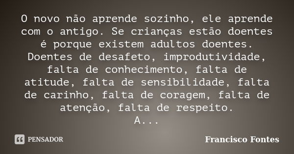 O novo não aprende sozinho, ele aprende com o antigo. Se crianças estão doentes é porque existem adultos doentes. Doentes de desafeto, improdutividade, falta de... Frase de Francisco Fontes.