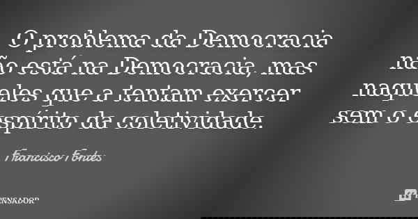 O problema da Democracia não está na Democracia, mas naqueles que a tentam exercer sem o espírito da coletividade.... Frase de Francisco Fontes.