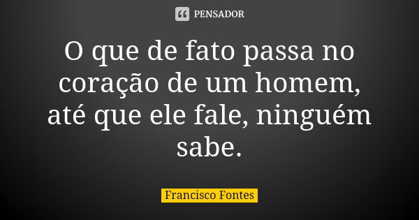 O que de fato passa no coração de um homem, até que ele fale, ninguém sabe.... Frase de Francisco Fontes.