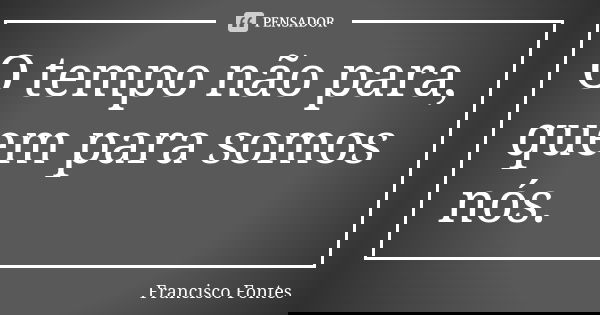 O tempo não para, quem para somos nós.... Frase de Francisco Fontes.
