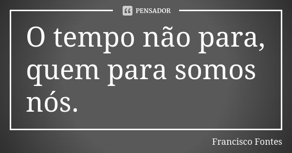 O tempo não para, quem para somos nós.... Frase de Francisco Fontes.