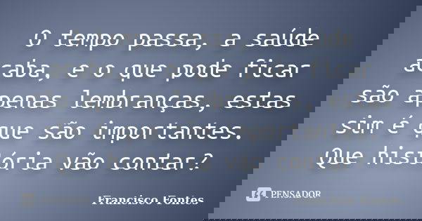 O tempo passa, a saúde acaba, e o que pode ficar são apenas lembranças, estas sim é que são importantes. Que história vão contar?... Frase de Francisco Fontes.