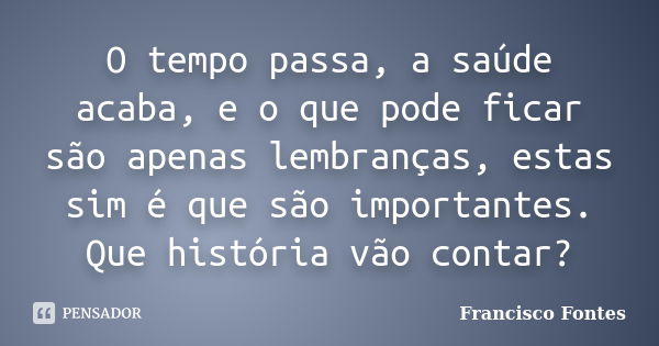 O tempo passa, a saúde acaba, e o que pode ficar são apenas lembranças, estas sim é que são importantes. Que história vão contar?... Frase de Francisco Fontes.