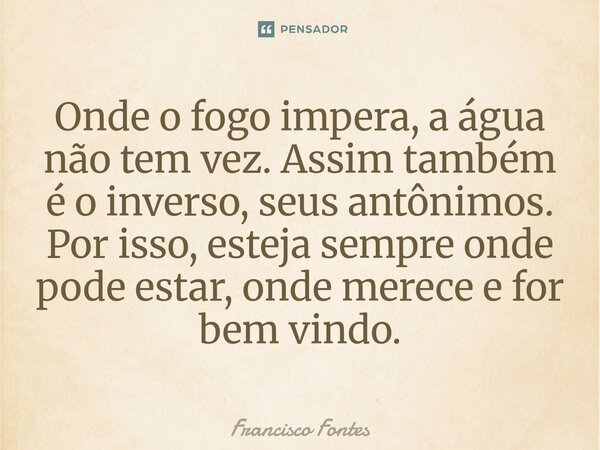 ⁠Onde o fogo impera, a água não tem vez. Assim também é o inverso, seus antônimos. Por isso, esteja sempre onde pode estar, onde merece e for bem vindo.... Frase de Francisco Fontes.