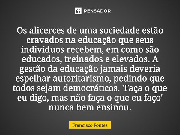 Os alicerces de uma sociedade estão cravados na educação que seus indivíduos recebem, em como são educados, treinados e elevados. A gestão da educação jamais d... Frase de Francisco Fontes.