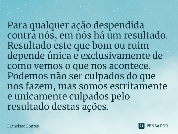 ⁠Para qualquer ação despendida contra nós, em nós há um resultado. Resultado este que bom ou ruim depende única e exclusivamente de como vemos o que nos acontec... Frase de Francisco Fontes.