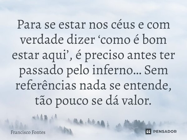 ⁠Para se estar nos céus e com verdade dizer ‘como é bom estar aqui’, é preciso antes ter passado pelo inferno… Sem referências nada se entende, tão pouco se dá ... Frase de Francisco Fontes.