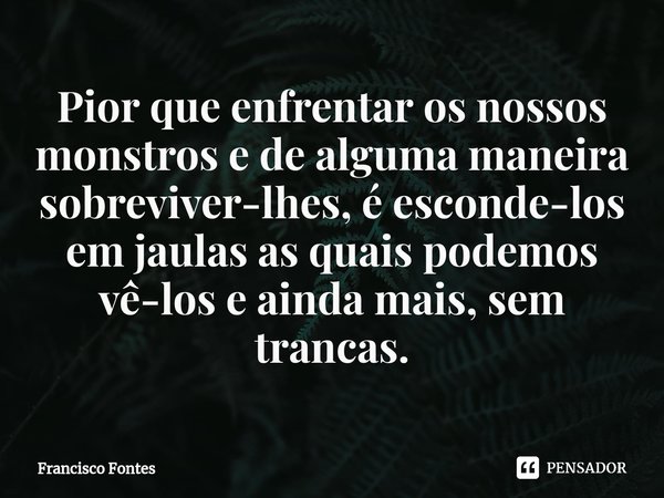 ⁠Pior que enfrentar os nossos monstros e de alguma maneira sobreviver-lhes, é esconde-los em jaulas as quais podemos vê-los e ainda mais, sem trancas.... Frase de Francisco Fontes.