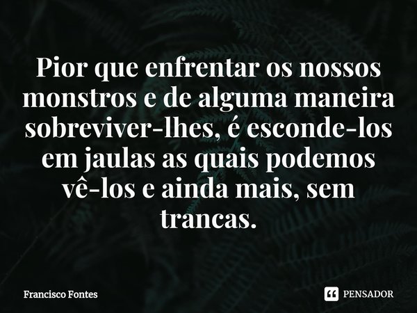 ⁠Pior que enfrentar os nossos monstros e de alguma maneira sobreviver-lhes, é esconde-los em jaulas as quais podemos vê-los e ainda mais, sem trancas.... Frase de Francisco Fontes.