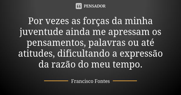 Por vezes as forças da minha juventude ainda me apressam os pensamentos, palavras ou até atitudes, dificultando a expressão da razão do meu tempo.... Frase de Francisco Fontes.