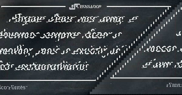 Porque Deus nos ama, e devemos sempre fazer o nosso melhor, pois o existir já é um fato extraordinário.... Frase de Francisco Fontes.