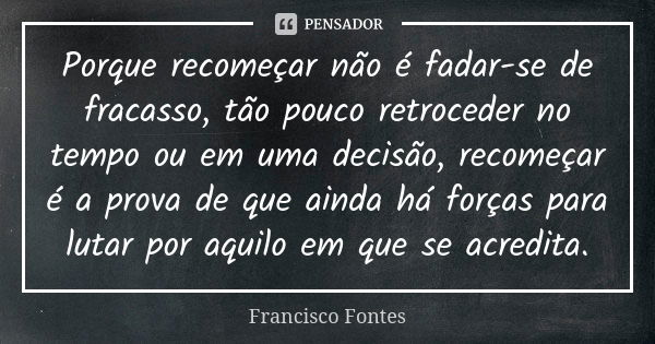 Porque recomeçar não é fadar-se de fracasso, tão pouco retroceder no tempo ou em uma decisão, recomeçar é a prova de que ainda há forças para lutar por aquilo e... Frase de Francisco Fontes.