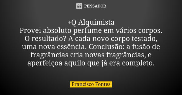 +Q Alquimista Provei absoluto perfume em vários corpos. O resultado? A cada novo corpo testado, uma nova essência. Conclusão: a fusão de fragrâncias cria novas ... Frase de Francisco Fontes.