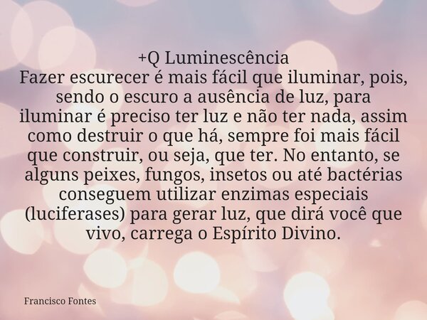 +Q Luminescência Fazer escurecer é mais fácil que iluminar, pois, sendo o escuro a ausência de luz, para iluminar é preciso ter luz e não ter nada, assim como d... Frase de Francisco Fontes.