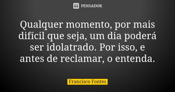 Qualquer momento, por mais difícil que seja, um dia poderá ser idolatrado. Por isso, e antes de reclamar, o entenda.... Frase de Francisco Fontes.